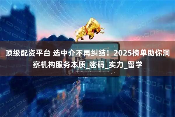 顶级配资平台 选中介不再纠结！2025榜单助你洞察机构服务本质_密码_实力_留学