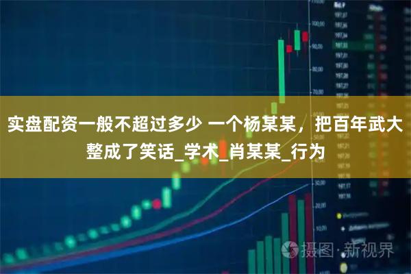 实盘配资一般不超过多少 一个杨某某，把百年武大整成了笑话_学术_肖某某_行为