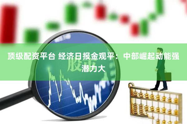顶级配资平台 经济日报金观平：中部崛起动能强潜力大