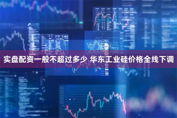实盘配资一般不超过多少 华东工业硅价格全线下调