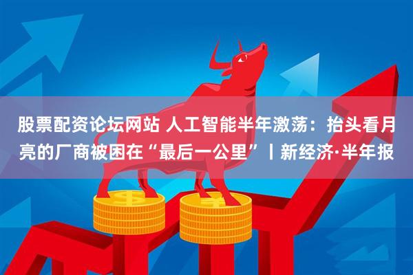 股票配资论坛网站 人工智能半年激荡：抬头看月亮的厂商被困在“最后一公里”丨新经济·半年报