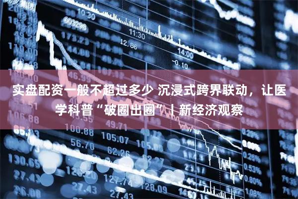 实盘配资一般不超过多少 沉浸式跨界联动，让医学科普“破圈出圈”丨新经济观察