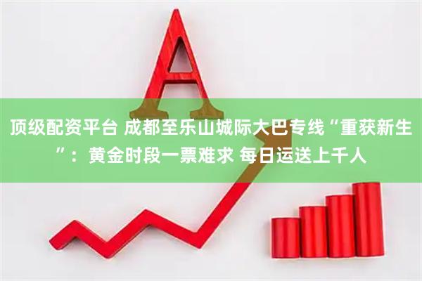 顶级配资平台 成都至乐山城际大巴专线“重获新生”：黄金时段一票难求 每日运送上千人