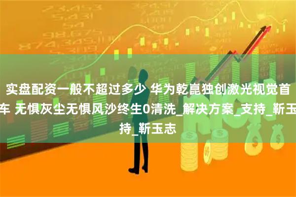 实盘配资一般不超过多少 华为乾崑独创激光视觉首上车 无惧灰尘无惧风沙终生0清洗_解决方案_支持_靳玉志