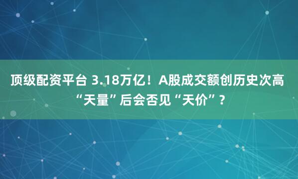 顶级配资平台 3.18万亿！A股成交额创历史次高 “天量”后会否见“天价”？
