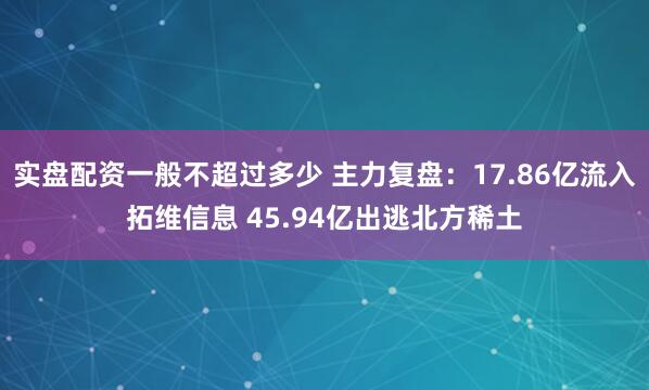 实盘配资一般不超过多少 主力复盘：17.86亿流入拓维信息 45.94亿出逃北方稀土