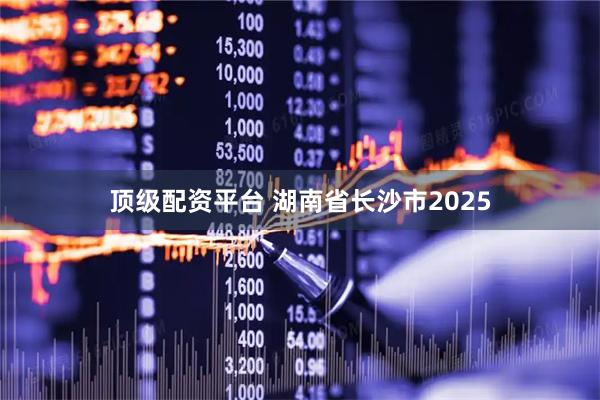 顶级配资平台 湖南省长沙市2025