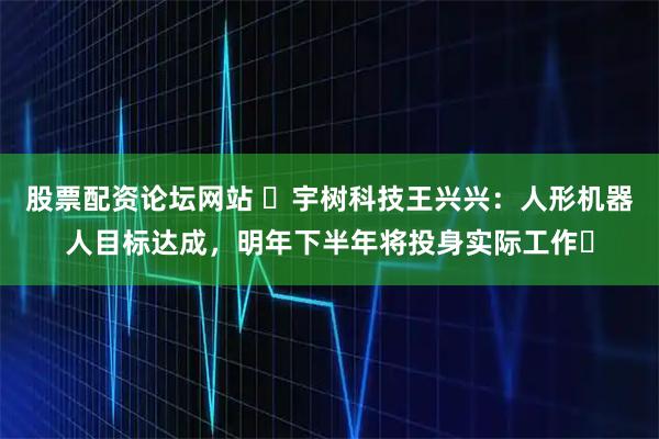 股票配资论坛网站 ​宇树科技王兴兴：人形机器人目标达成，明年下半年将投身实际工作​