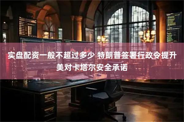 实盘配资一般不超过多少 特朗普签署行政令提升美对卡塔尔安全承诺