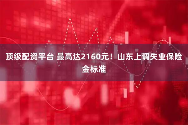 顶级配资平台 最高达2160元！山东上调失业保险金标准