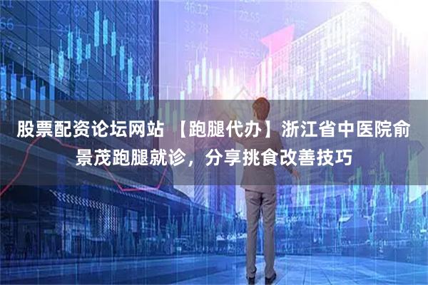 股票配资论坛网站 【跑腿代办】浙江省中医院俞景茂跑腿就诊，分享挑食改善技巧