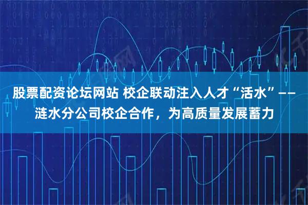 股票配资论坛网站 校企联动注入人才“活水”——涟水分公司校企合作，为高质量发展蓄力