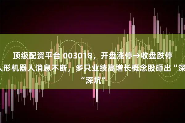 顶级配资平台 003018，开盘涨停→收盘跌停！人形机器人消息不断，多只业绩高增长概念股砸出“深坑”