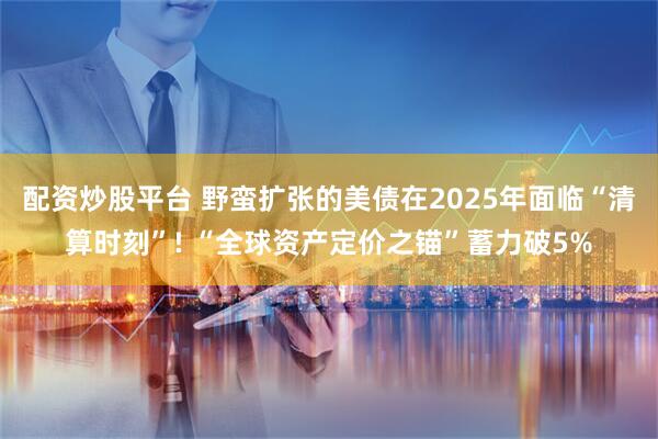 配资炒股平台 野蛮扩张的美债在2025年面临“清算时刻”! “全球资产定价之锚”蓄力破5%