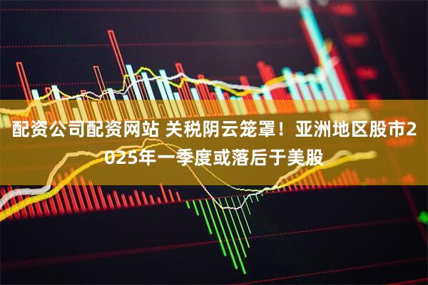 配资公司配资网站 关税阴云笼罩！亚洲地区股市2025年一季度或落后于美股