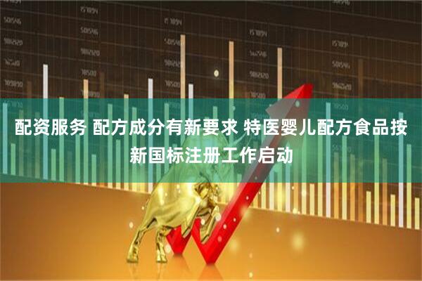 配资服务 配方成分有新要求 特医婴儿配方食品按新国标注册工作启动