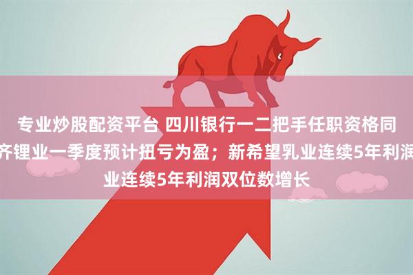 专业炒股配资平台 四川银行一二把手任职资格同日获批；天齐锂业一季度预计扭亏为盈；新希望乳业连续5年利润双位数增长