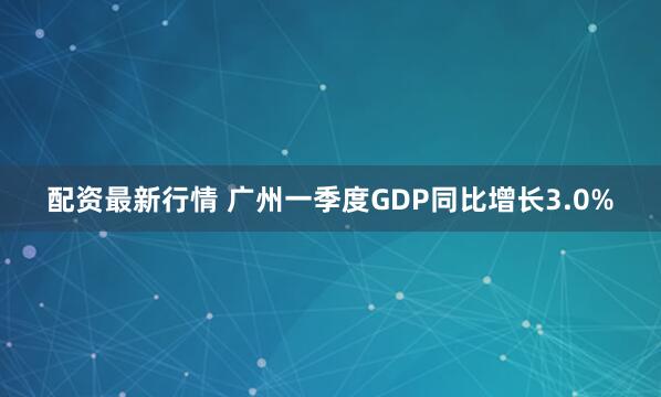 配资最新行情 广州一季度GDP同比增长3.0%