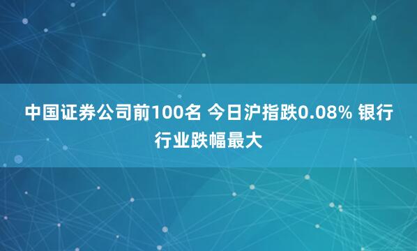 中国证券公司前100名 今日沪指跌0.08% 银行行业跌幅最大