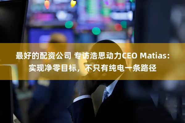 最好的配资公司 专访浩思动力CEO Matias：实现净零目标，不只有纯电一条路径