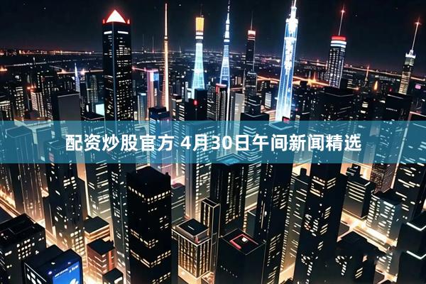 配资炒股官方 4月30日午间新闻精选
