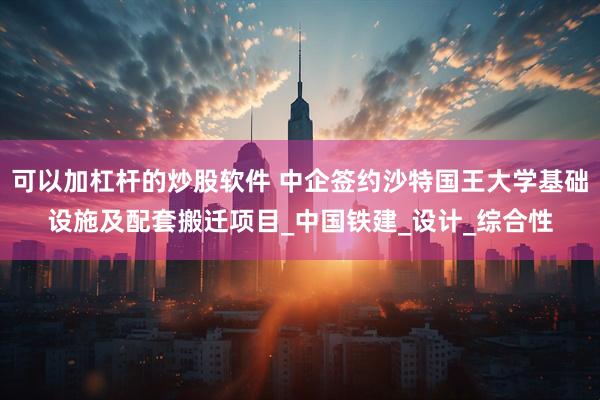 可以加杠杆的炒股软件 中企签约沙特国王大学基础设施及配套搬迁项目_中国铁建_设计_综合性