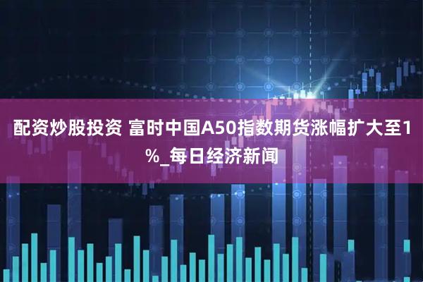 配资炒股投资 富时中国A50指数期货涨幅扩大至1%_每日经济新闻