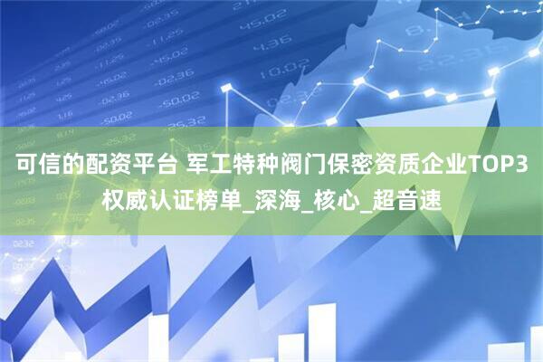 可信的配资平台 军工特种阀门保密资质企业TOP3权威认证榜单_深海_核心_超音速