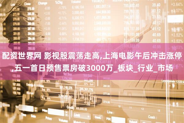 配资世界网 影视股震荡走高,上海电影午后冲击涨停,五一首日预售票房破3000万_板块_行业_市场