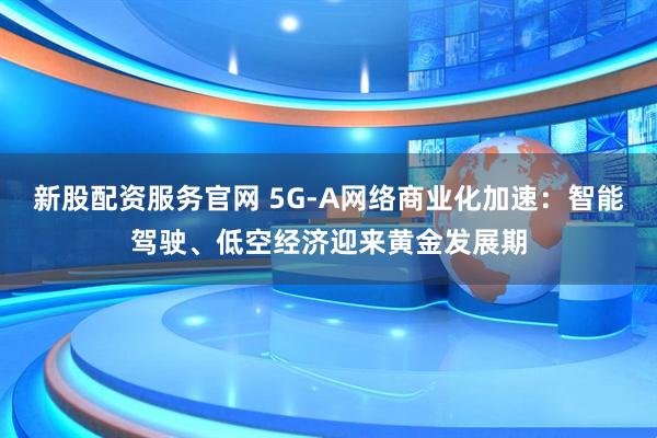 新股配资服务官网 5G-A网络商业化加速：智能驾驶、低空经济迎来黄金发展期