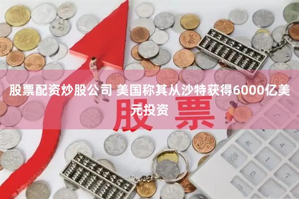 股票配资炒股公司 美国称其从沙特获得6000亿美元投资