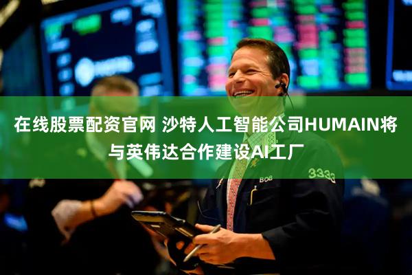 在线股票配资官网 沙特人工智能公司HUMAIN将与英伟达合作建设AI工厂