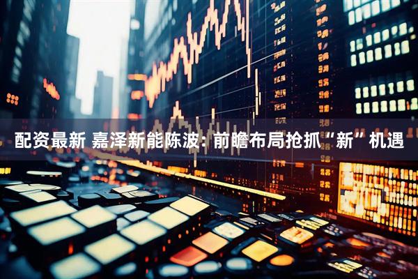 配资最新 嘉泽新能陈波: 前瞻布局抢抓“新”机遇