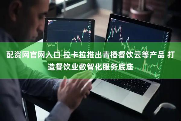 配资网官网入口 拉卡拉推出青橙餐饮云等产品 打造餐饮业数智化服务底座