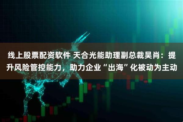 线上股票配资软件 天合光能助理副总裁吴肖：提升风险管控能力，助力企业“出海”化被动为主动