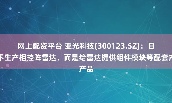 网上配资平台 亚光科技(300123.SZ)：目前不生产相控阵雷达，而是给雷达提供组件模块等配套产品