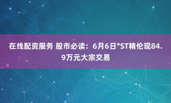 在线配资服务 股市必读：6月6日*ST精伦现84.9万元大宗交易