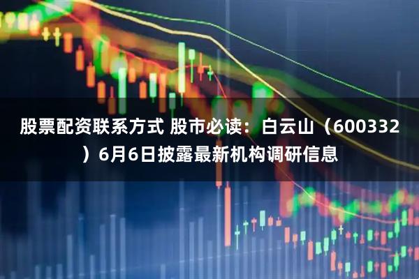 股票配资联系方式 股市必读：白云山（600332）6月6日披露最新机构调研信息