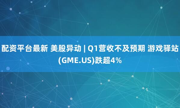 配资平台最新 美股异动 | Q1营收不及预期 游戏驿站(GME.US)跌超4%