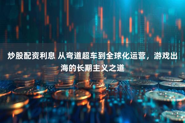 炒股配资利息 从弯道超车到全球化运营，游戏出海的长期主义之道