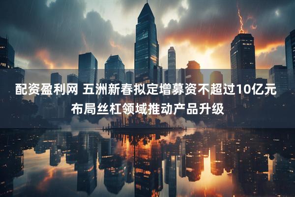 配资盈利网 五洲新春拟定增募资不超过10亿元 布局丝杠领域推动产品升级