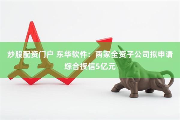 炒股配资门户 东华软件：两家全资子公司拟申请综合授信5亿元