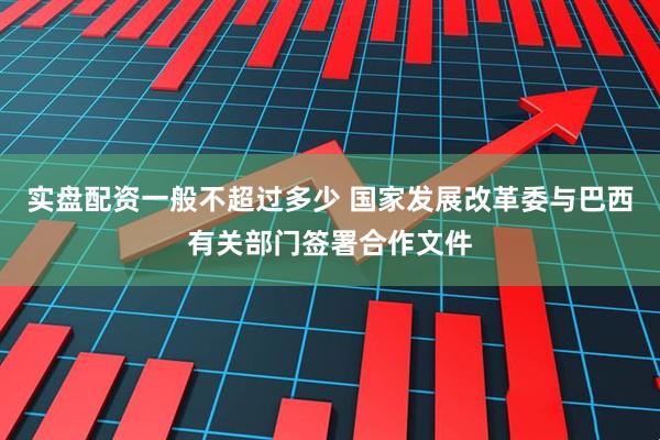 实盘配资一般不超过多少 国家发展改革委与巴西有关部门签署合作文件