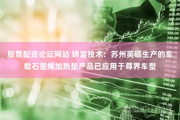 股票配资论坛网站 锦富技术：苏州英硕生产的车载石墨烯加热垫产品已应用于尊界车型