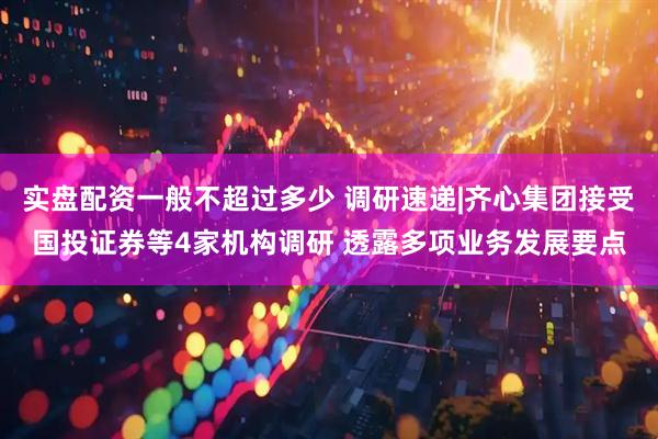 实盘配资一般不超过多少 调研速递|齐心集团接受国投证券等4家机构调研 透露多项业务发展要点