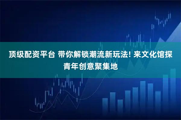 顶级配资平台 带你解锁潮流新玩法! 来文化馆探青年创意聚集地