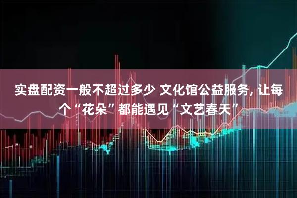 实盘配资一般不超过多少 文化馆公益服务, 让每个“花朵”都能遇见“文艺春天”