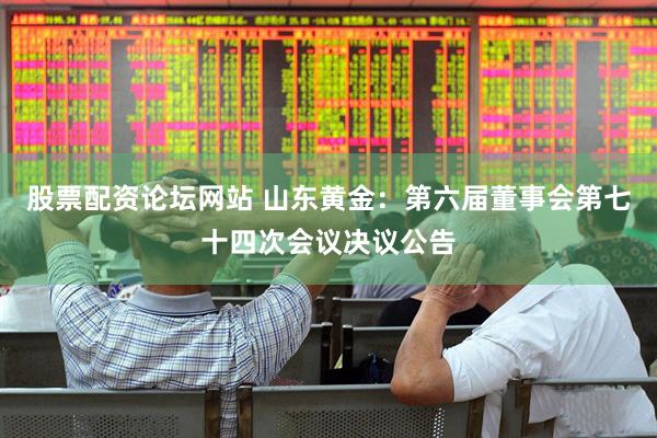 股票配资论坛网站 山东黄金：第六届董事会第七十四次会议决议公告