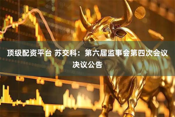 顶级配资平台 苏交科：第六届监事会第四次会议决议公告