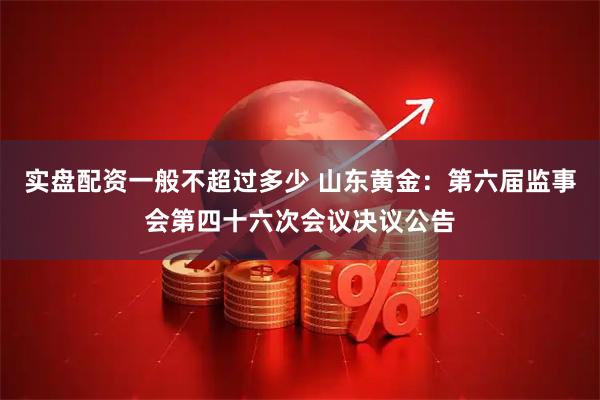 实盘配资一般不超过多少 山东黄金：第六届监事会第四十六次会议决议公告